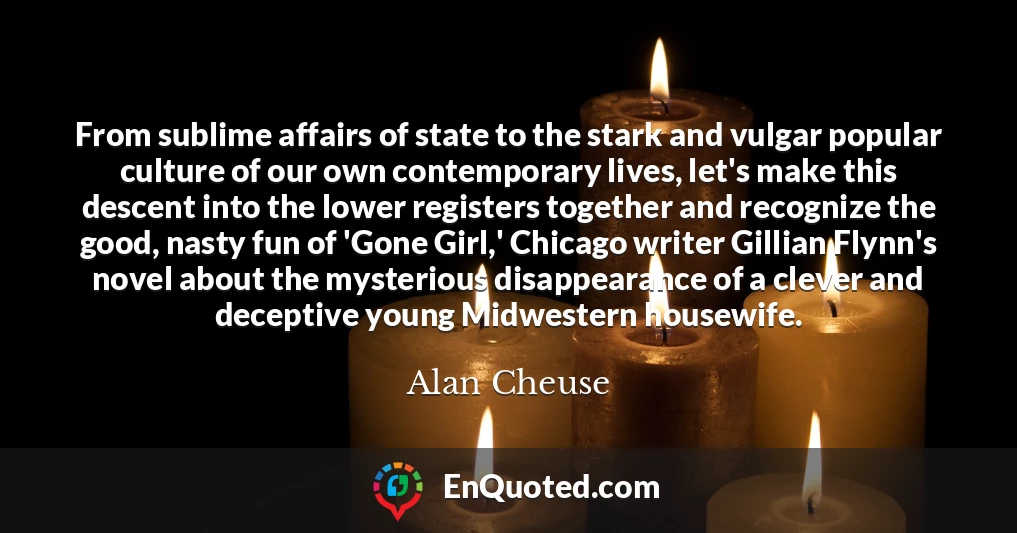 From sublime affairs of state to the stark and vulgar popular culture of our own contemporary lives, let's make this descent into the lower registers together and recognize the good, nasty fun of 'Gone Girl,' Chicago writer Gillian Flynn's novel about the mysterious disappearance of a clever and deceptive young Midwestern housewife.