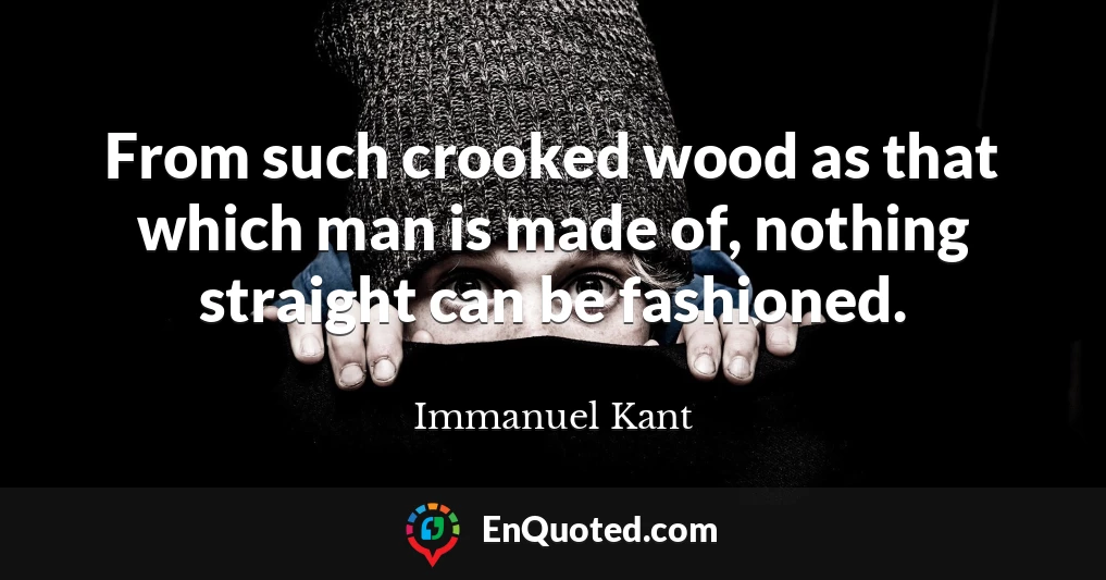 From such crooked wood as that which man is made of, nothing straight can be fashioned.