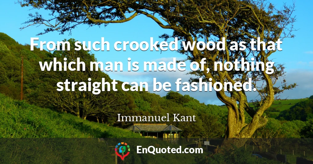 From such crooked wood as that which man is made of, nothing straight can be fashioned.