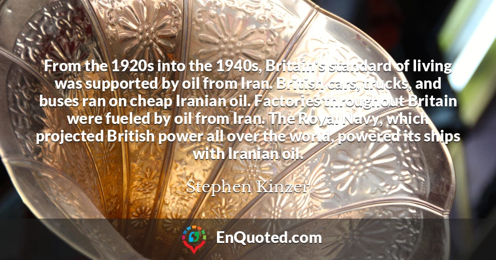 From the 1920s into the 1940s, Britain's standard of living was supported by oil from Iran. British cars, trucks, and buses ran on cheap Iranian oil. Factories throughout Britain were fueled by oil from Iran. The Royal Navy, which projected British power all over the world, powered its ships with Iranian oil.