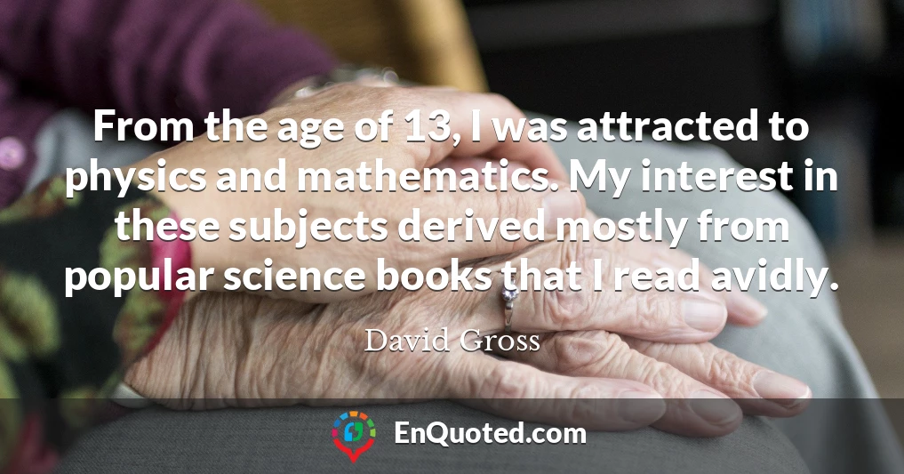 From the age of 13, I was attracted to physics and mathematics. My interest in these subjects derived mostly from popular science books that I read avidly.