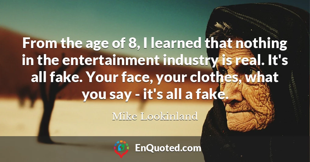 From the age of 8, I learned that nothing in the entertainment industry is real. It's all fake. Your face, your clothes, what you say - it's all a fake.