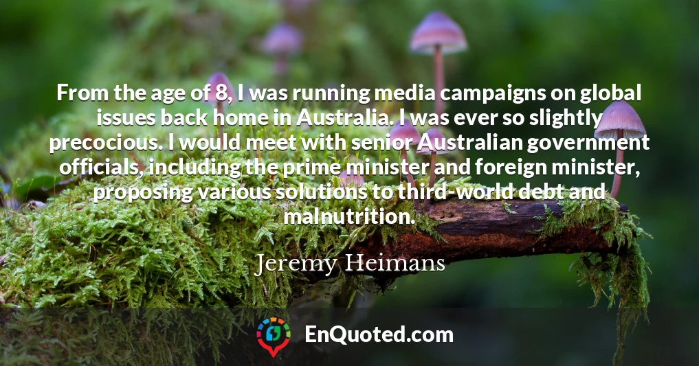 From the age of 8, I was running media campaigns on global issues back home in Australia. I was ever so slightly precocious. I would meet with senior Australian government officials, including the prime minister and foreign minister, proposing various solutions to third-world debt and malnutrition.