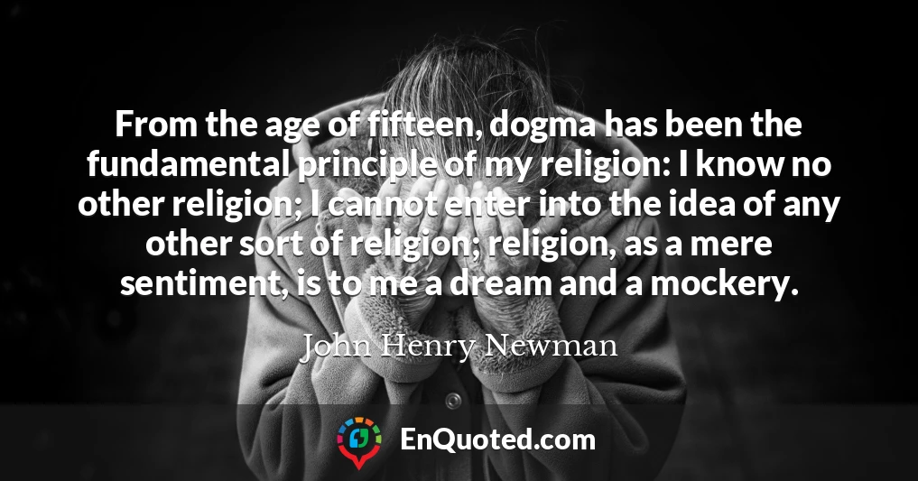 From the age of fifteen, dogma has been the fundamental principle of my religion: I know no other religion; I cannot enter into the idea of any other sort of religion; religion, as a mere sentiment, is to me a dream and a mockery.