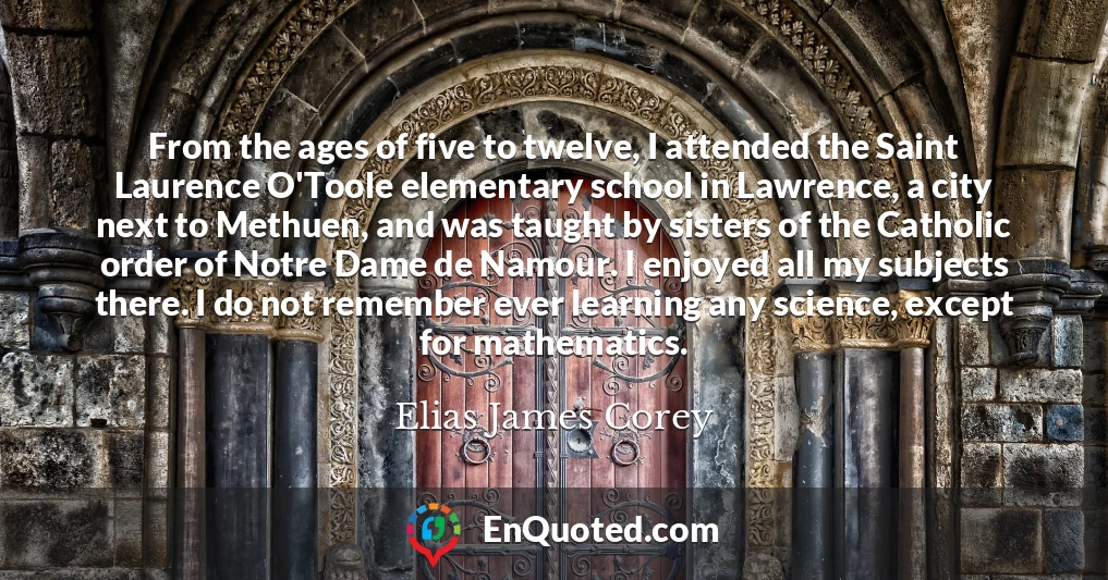 From the ages of five to twelve, I attended the Saint Laurence O'Toole elementary school in Lawrence, a city next to Methuen, and was taught by sisters of the Catholic order of Notre Dame de Namour. I enjoyed all my subjects there. I do not remember ever learning any science, except for mathematics.