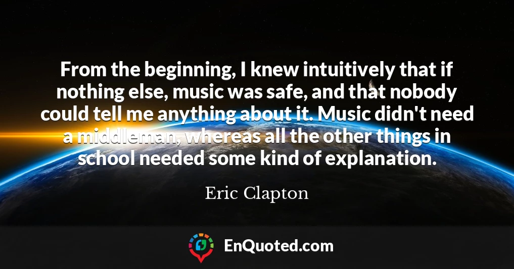From the beginning, I knew intuitively that if nothing else, music was safe, and that nobody could tell me anything about it. Music didn't need a middleman, whereas all the other things in school needed some kind of explanation.