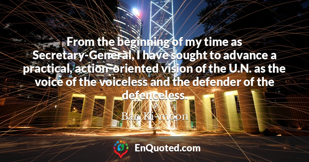 From the beginning of my time as Secretary-General, I have sought to advance a practical, action-oriented vision of the U.N. as the voice of the voiceless and the defender of the defenceless.