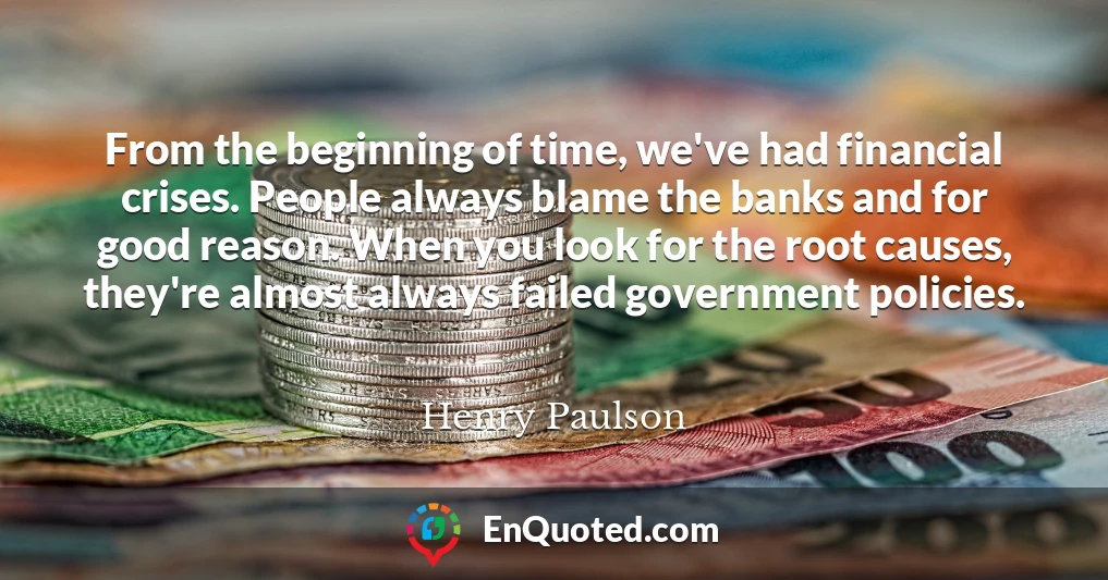 From the beginning of time, we've had financial crises. People always blame the banks and for good reason. When you look for the root causes, they're almost always failed government policies.