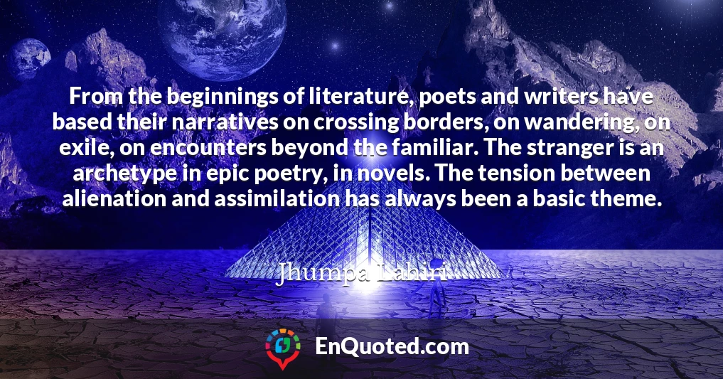 From the beginnings of literature, poets and writers have based their narratives on crossing borders, on wandering, on exile, on encounters beyond the familiar. The stranger is an archetype in epic poetry, in novels. The tension between alienation and assimilation has always been a basic theme.