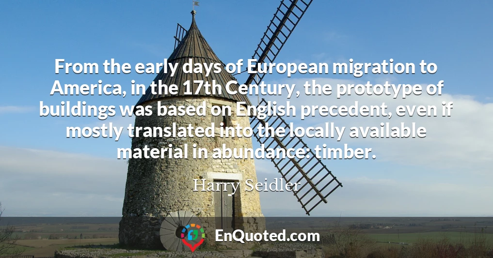 From the early days of European migration to America, in the 17th Century, the prototype of buildings was based on English precedent, even if mostly translated into the locally available material in abundance: timber.