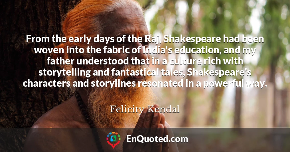From the early days of the Raj, Shakespeare had been woven into the fabric of India's education, and my father understood that in a culture rich with storytelling and fantastical tales, Shakespeare's characters and storylines resonated in a powerful way.