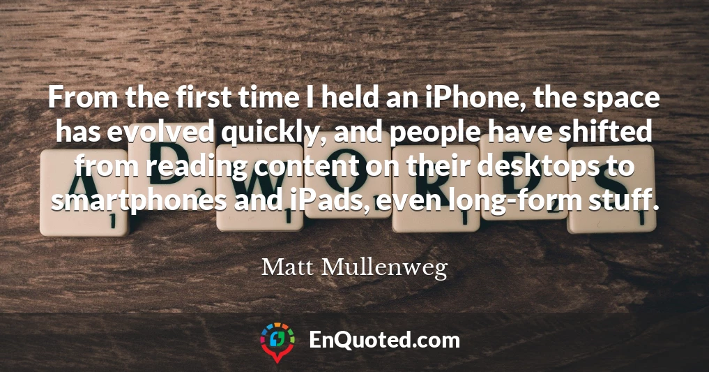 From the first time I held an iPhone, the space has evolved quickly, and people have shifted from reading content on their desktops to smartphones and iPads, even long-form stuff.