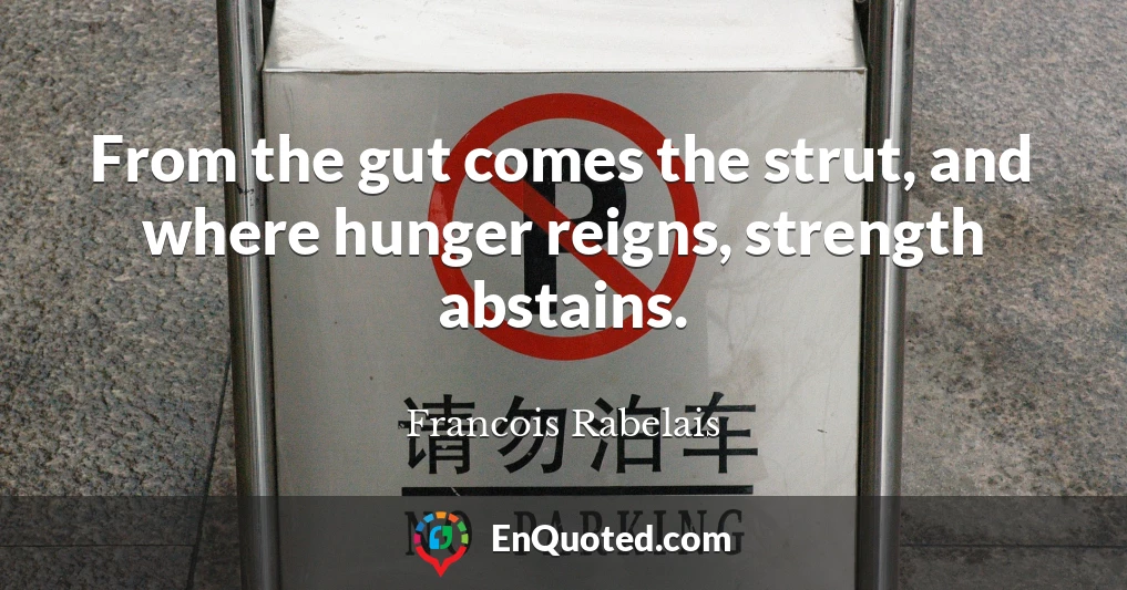 From the gut comes the strut, and where hunger reigns, strength abstains.