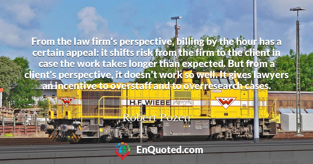 From the law firm's perspective, billing by the hour has a certain appeal: it shifts risk from the firm to the client in case the work takes longer than expected. But from a client's perspective, it doesn't work so well. It gives lawyers an incentive to overstaff and to overresearch cases.
