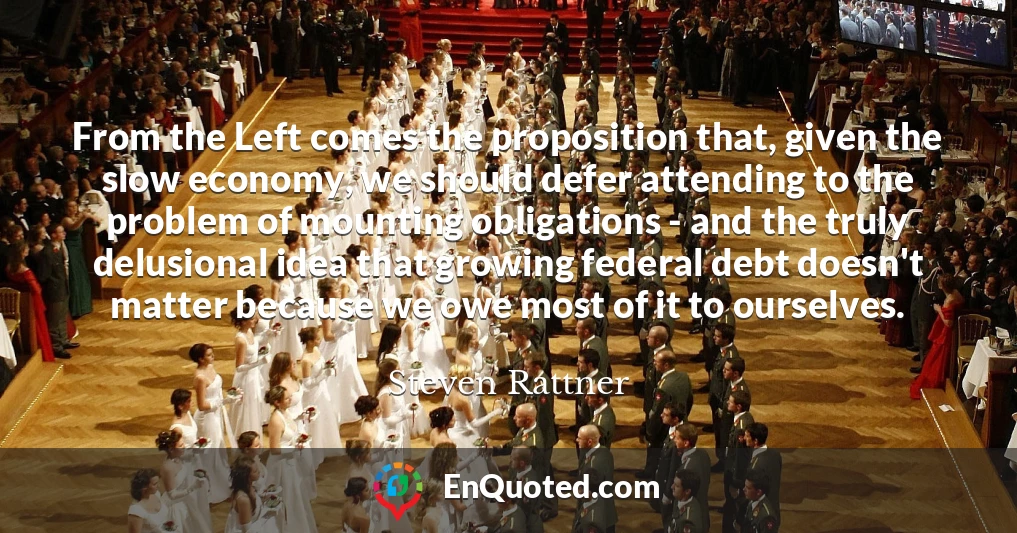 From the Left comes the proposition that, given the slow economy, we should defer attending to the problem of mounting obligations - and the truly delusional idea that growing federal debt doesn't matter because we owe most of it to ourselves.