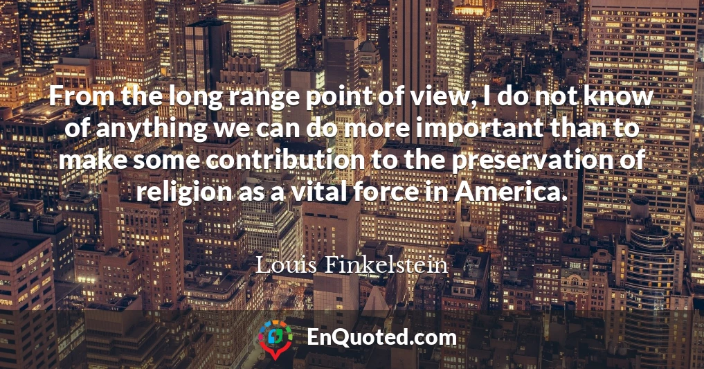 From the long range point of view, I do not know of anything we can do more important than to make some contribution to the preservation of religion as a vital force in America.