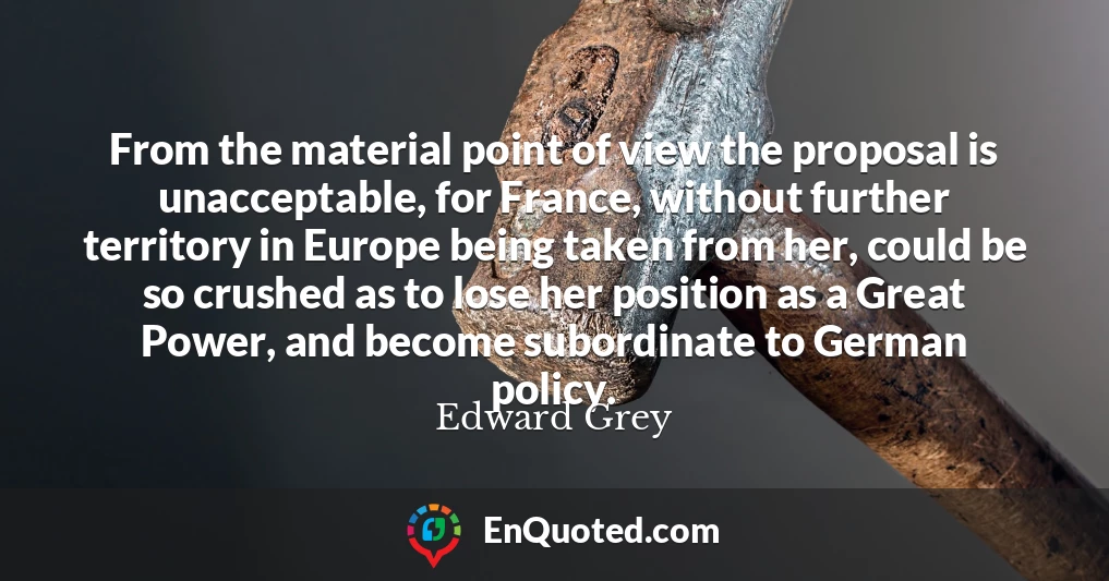 From the material point of view the proposal is unacceptable, for France, without further territory in Europe being taken from her, could be so crushed as to lose her position as a Great Power, and become subordinate to German policy.