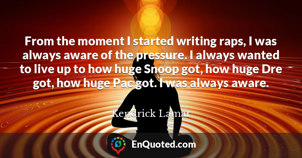 From the moment I started writing raps, I was always aware of the pressure. I always wanted to live up to how huge Snoop got, how huge Dre got, how huge Pac got. I was always aware.