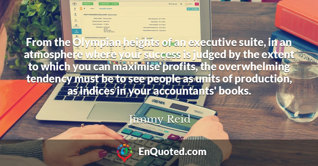 From the Olympian heights of an executive suite, in an atmosphere where your success is judged by the extent to which you can maximise profits, the overwhelming tendency must be to see people as units of production, as indices in your accountants' books.