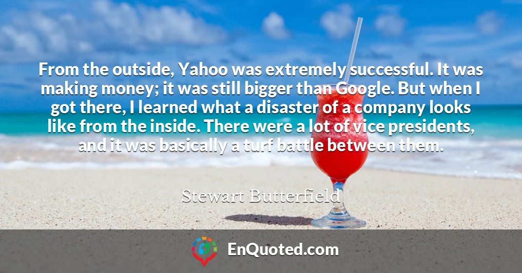 From the outside, Yahoo was extremely successful. It was making money; it was still bigger than Google. But when I got there, I learned what a disaster of a company looks like from the inside. There were a lot of vice presidents, and it was basically a turf battle between them.