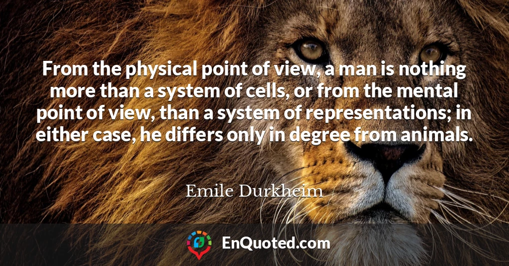 From the physical point of view, a man is nothing more than a system of cells, or from the mental point of view, than a system of representations; in either case, he differs only in degree from animals.