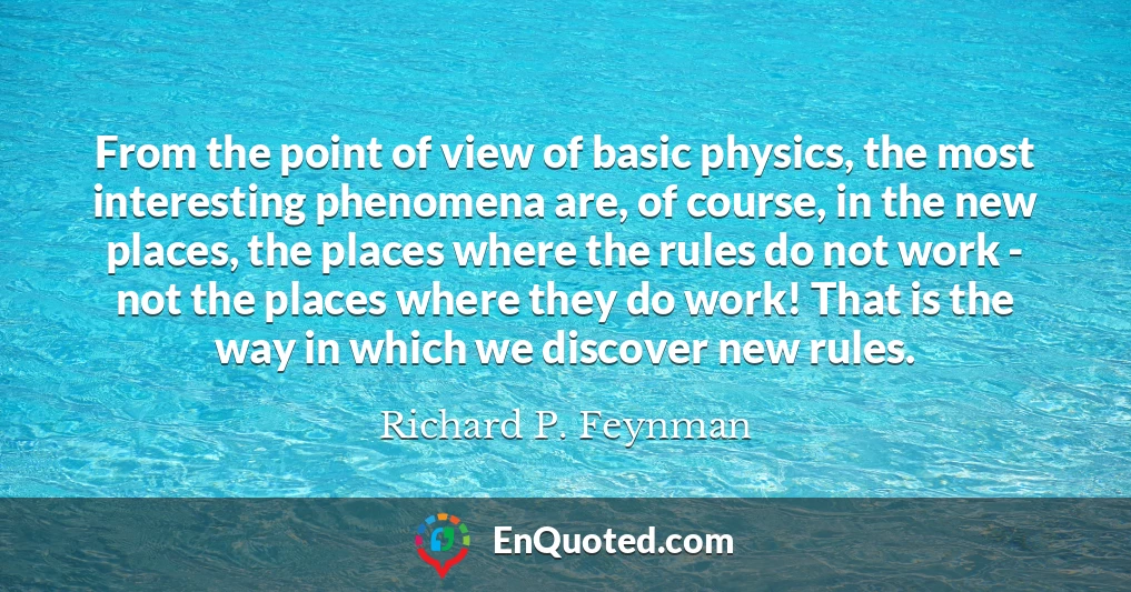 From the point of view of basic physics, the most interesting phenomena are, of course, in the new places, the places where the rules do not work - not the places where they do work! That is the way in which we discover new rules.