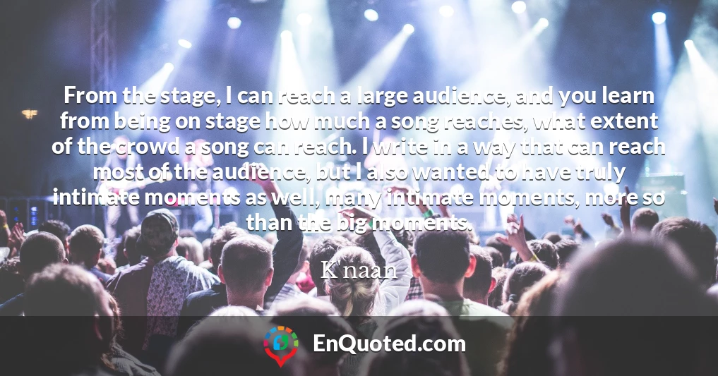 From the stage, I can reach a large audience, and you learn from being on stage how much a song reaches, what extent of the crowd a song can reach. I write in a way that can reach most of the audience, but I also wanted to have truly intimate moments as well, many intimate moments, more so than the big moments.