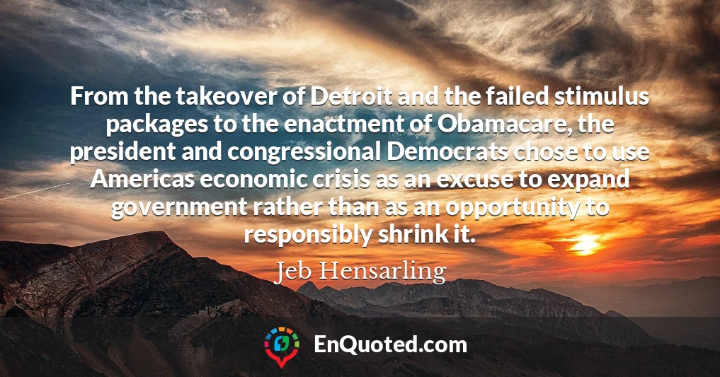 From the takeover of Detroit and the failed stimulus packages to the enactment of Obamacare, the president and congressional Democrats chose to use Americas economic crisis as an excuse to expand government rather than as an opportunity to responsibly shrink it.