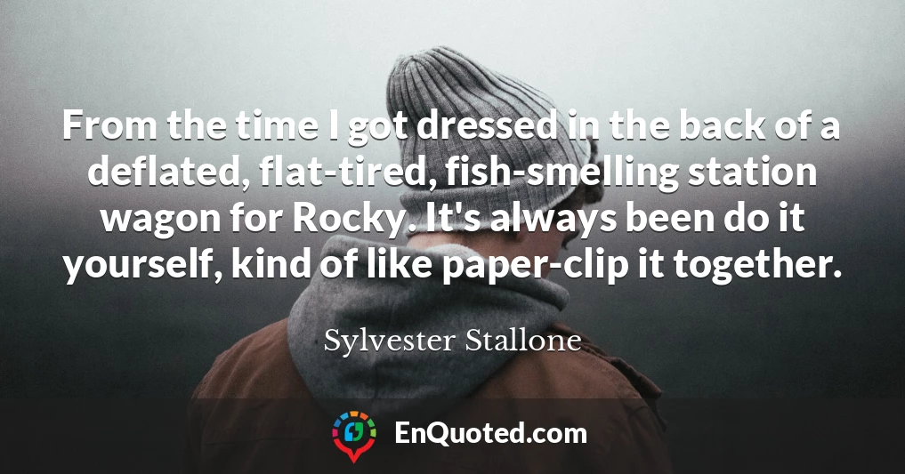 From the time I got dressed in the back of a deflated, flat-tired, fish-smelling station wagon for Rocky. It's always been do it yourself, kind of like paper-clip it together.