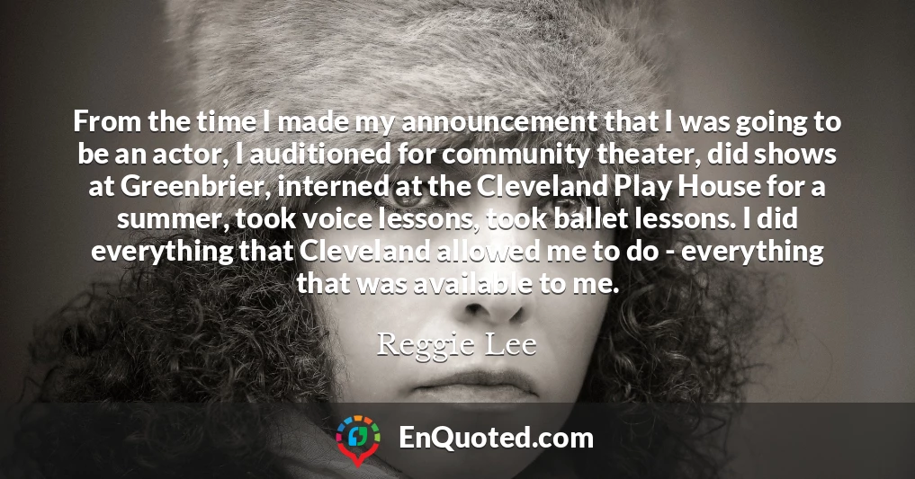 From the time I made my announcement that I was going to be an actor, I auditioned for community theater, did shows at Greenbrier, interned at the Cleveland Play House for a summer, took voice lessons, took ballet lessons. I did everything that Cleveland allowed me to do - everything that was available to me.