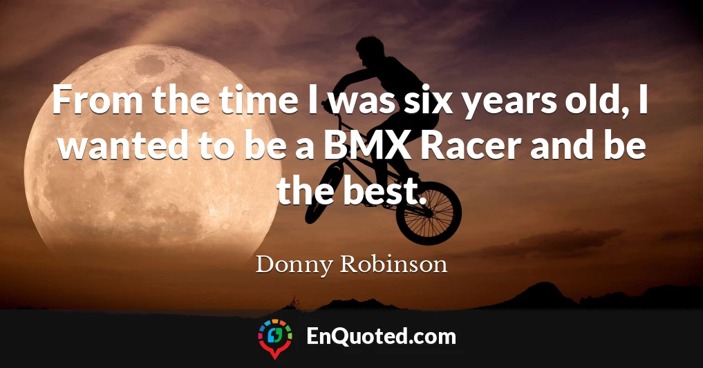 From the time I was six years old, I wanted to be a BMX Racer and be the best.