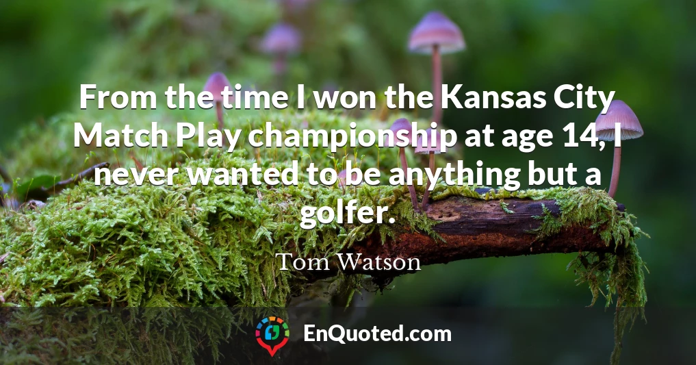 From the time I won the Kansas City Match Play championship at age 14, I never wanted to be anything but a golfer.