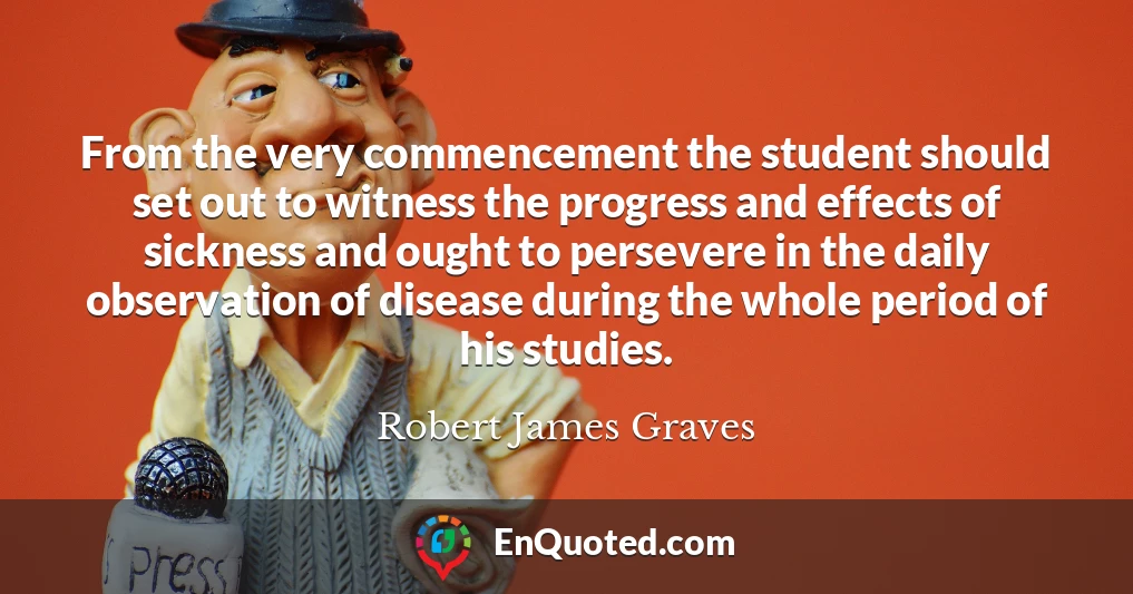 From the very commencement the student should set out to witness the progress and effects of sickness and ought to persevere in the daily observation of disease during the whole period of his studies.