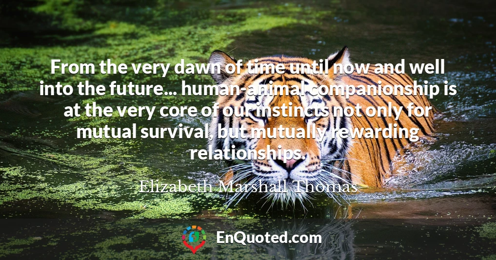 From the very dawn of time until now and well into the future... human-animal companionship is at the very core of our instincts not only for mutual survival, but mutually rewarding relationships.