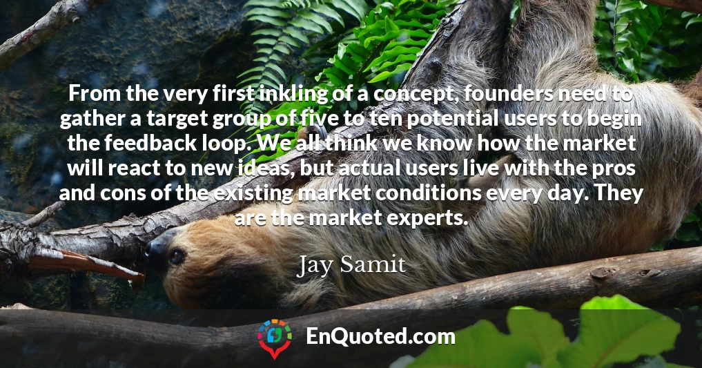 From the very first inkling of a concept, founders need to gather a target group of five to ten potential users to begin the feedback loop. We all think we know how the market will react to new ideas, but actual users live with the pros and cons of the existing market conditions every day. They are the market experts.