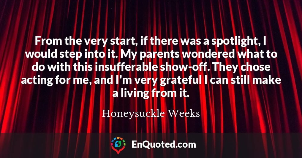 From the very start, if there was a spotlight, I would step into it. My parents wondered what to do with this insufferable show-off. They chose acting for me, and I'm very grateful I can still make a living from it.