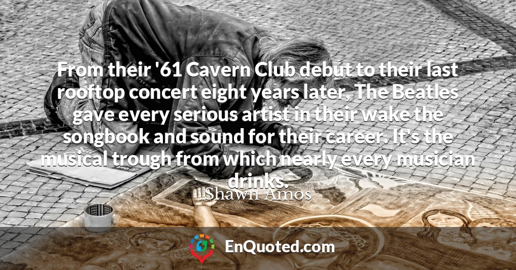 From their '61 Cavern Club debut to their last rooftop concert eight years later, The Beatles gave every serious artist in their wake the songbook and sound for their career. It's the musical trough from which nearly every musician drinks.