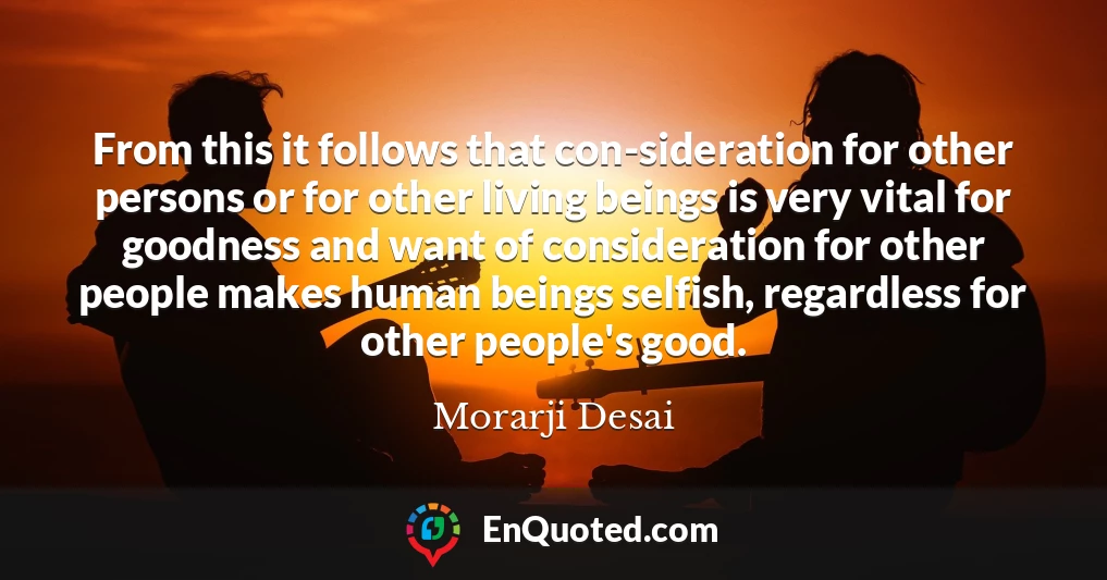 From this it follows that con-sideration for other persons or for other living beings is very vital for goodness and want of consideration for other people makes human beings selfish, regardless for other people's good.