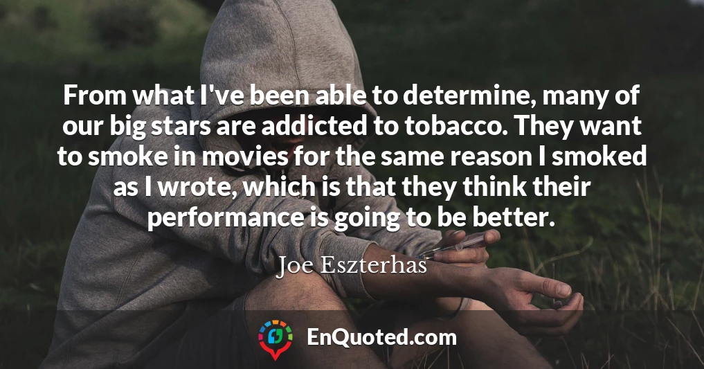 From what I've been able to determine, many of our big stars are addicted to tobacco. They want to smoke in movies for the same reason I smoked as I wrote, which is that they think their performance is going to be better.