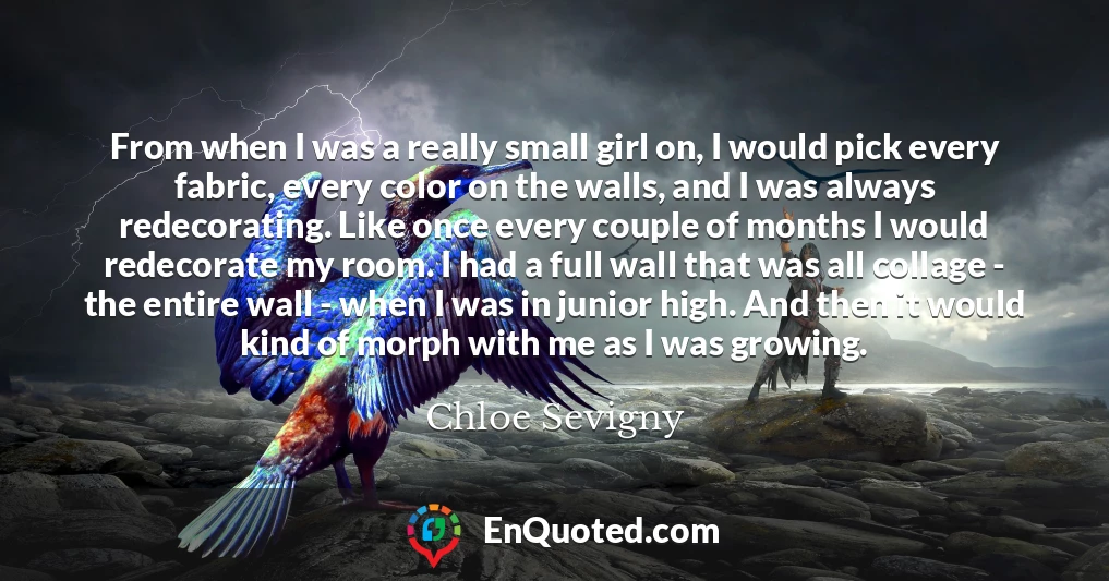 From when I was a really small girl on, I would pick every fabric, every color on the walls, and I was always redecorating. Like once every couple of months I would redecorate my room. I had a full wall that was all collage - the entire wall - when I was in junior high. And then it would kind of morph with me as I was growing.