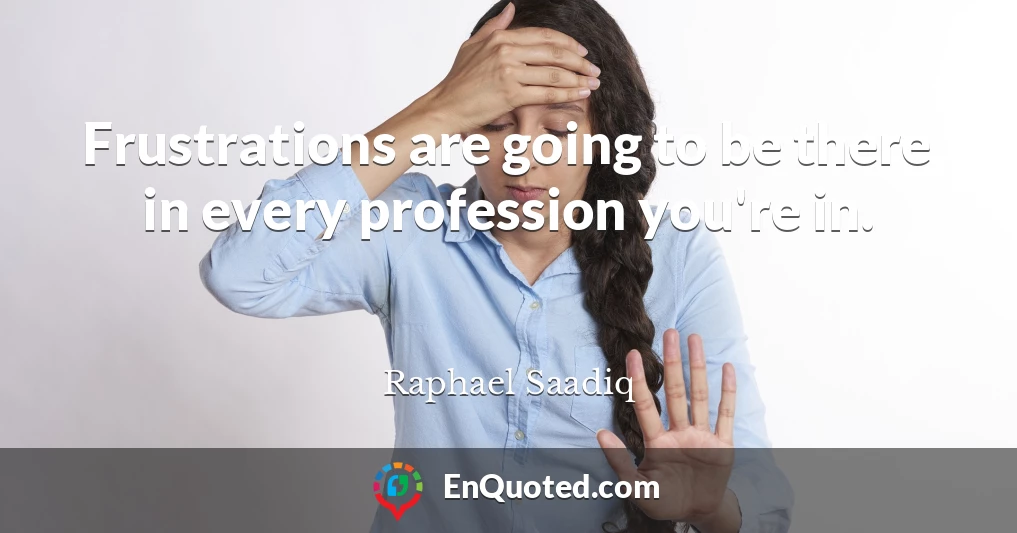 Frustrations are going to be there in every profession you're in.