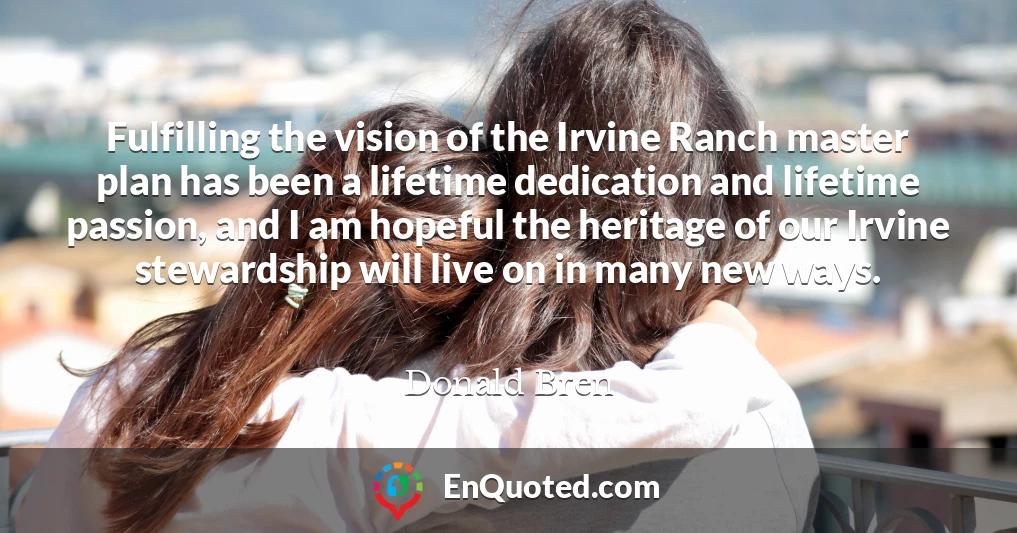 Fulfilling the vision of the Irvine Ranch master plan has been a lifetime dedication and lifetime passion, and I am hopeful the heritage of our Irvine stewardship will live on in many new ways.