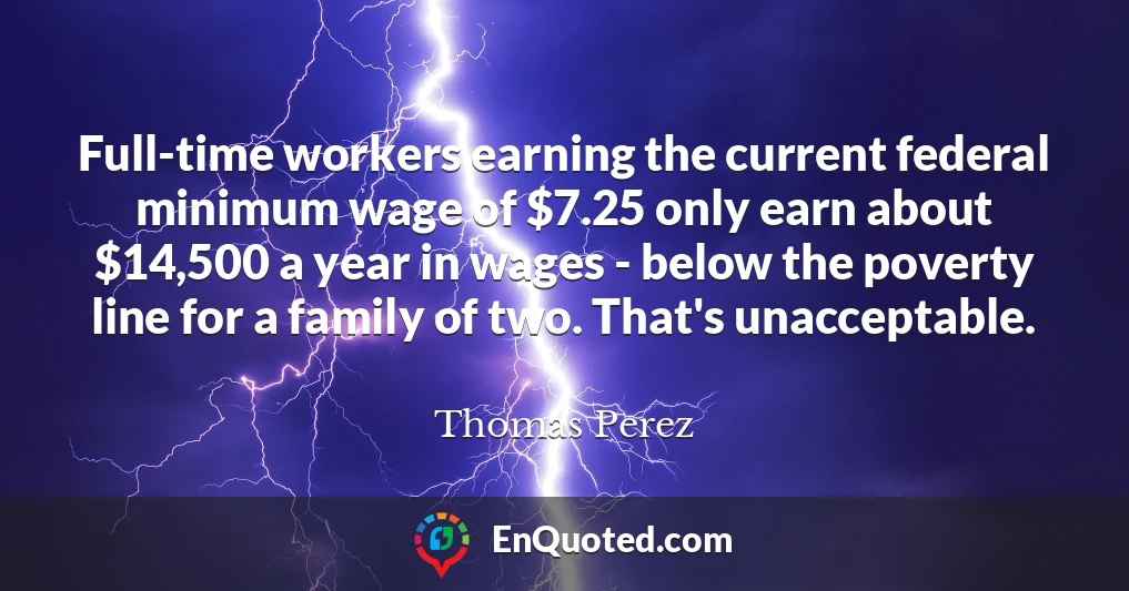 Full-time workers earning the current federal minimum wage of $7.25 only earn about $14,500 a year in wages - below the poverty line for a family of two. That's unacceptable.