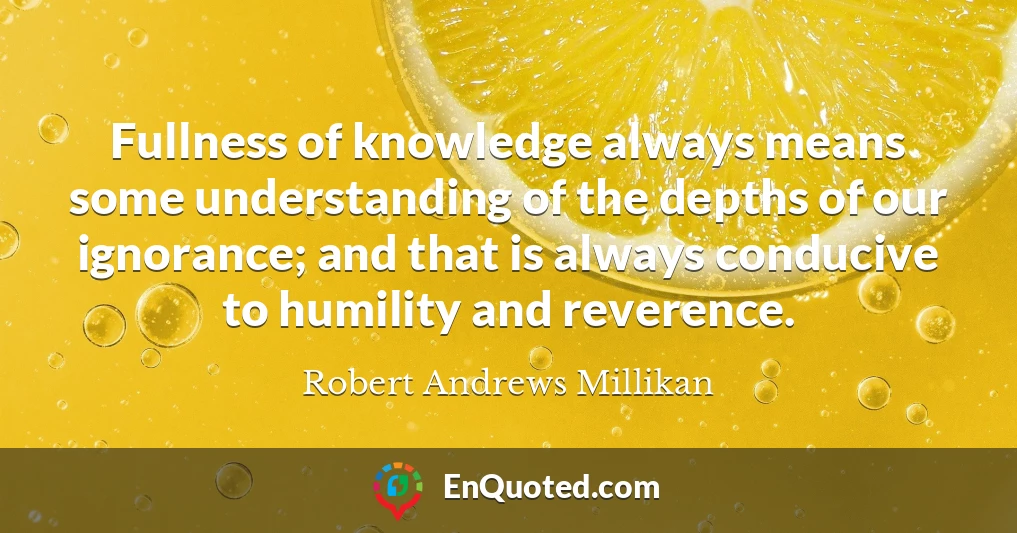 Fullness of knowledge always means some understanding of the depths of our ignorance; and that is always conducive to humility and reverence.