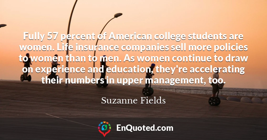 Fully 57 percent of American college students are women. Life insurance companies sell more policies to women than to men. As women continue to draw on experience and education, they're accelerating their numbers in upper management, too.