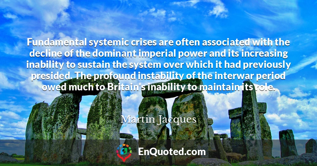 Fundamental systemic crises are often associated with the decline of the dominant imperial power and its increasing inability to sustain the system over which it had previously presided. The profound instability of the interwar period owed much to Britain's inability to maintain its role.