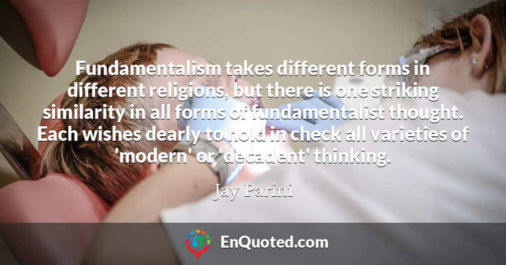 Fundamentalism takes different forms in different religions, but there is one striking similarity in all forms of fundamentalist thought. Each wishes dearly to hold in check all varieties of 'modern' or 'decadent' thinking.