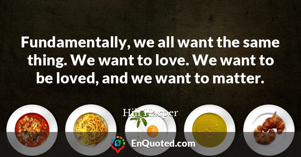 Fundamentally, we all want the same thing. We want to love. We want to be loved, and we want to matter.
