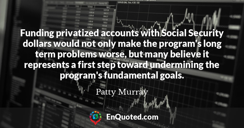 Funding privatized accounts with Social Security dollars would not only make the program's long term problems worse, but many believe it represents a first step toward undermining the program's fundamental goals.