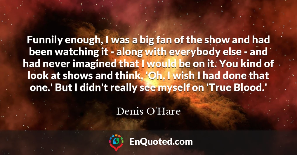 Funnily enough, I was a big fan of the show and had been watching it - along with everybody else - and had never imagined that I would be on it. You kind of look at shows and think, 'Oh, I wish I had done that one.' But I didn't really see myself on 'True Blood.'